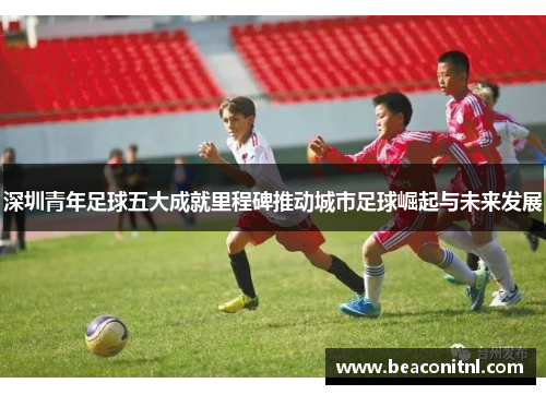 深圳青年足球五大成就里程碑推动城市足球崛起与未来发展