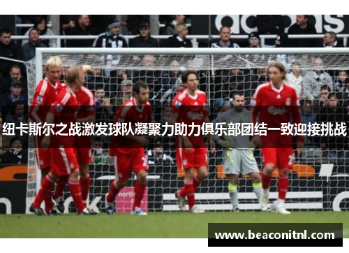 纽卡斯尔之战激发球队凝聚力助力俱乐部团结一致迎接挑战 纽卡斯尔之战激发球队凝聚力助力俱乐部团结一致迎接挑战