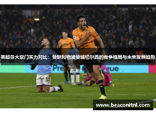 英超各大豪门实力对比：曼联利物浦曼城切尔西的竞争格局与未来发展趋势