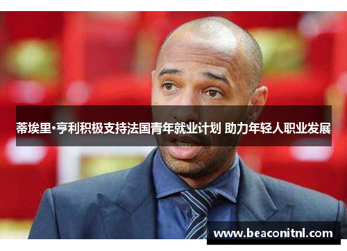 蒂埃里·亨利积极支持法国青年就业计划 助力年轻人职业发展